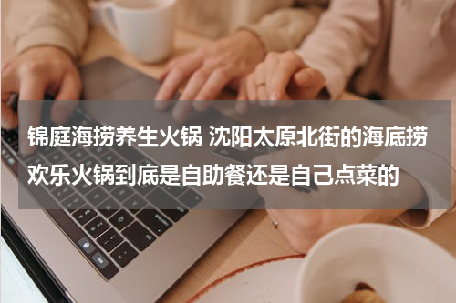 锦庭海捞养生火锅 沈阳太原北街的海底捞欢乐火锅到底是自助餐还是自己点菜的