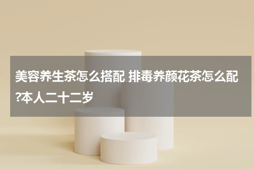美容养生茶怎么搭配 排毒养颜花茶怎么配?本人二十二岁