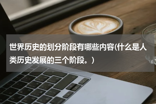世界历史的划分阶段有哪些内容(什么是人类历史发展的三个阶段。)