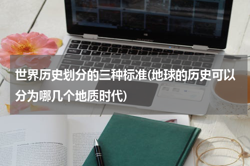 世界历史划分的三种标准(地球的历史可以分为哪几个地质时代)