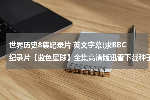 世界历史8集纪录片 英文字幕(求BBC纪录片【蓝色星球】全集高清版迅雷下载种子链接，英语中字或者国语高清完整版均可，谢谢！)