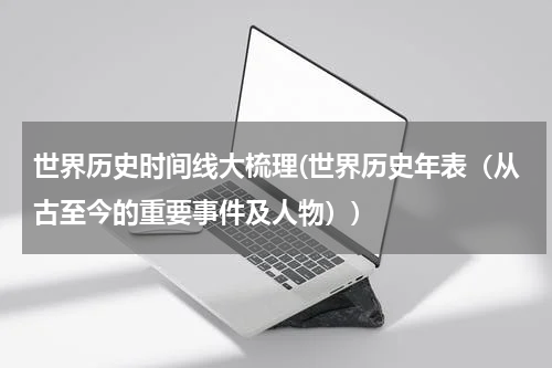 世界历史时间线大梳理(世界历史年表（从古至今的重要事件及人物）)
