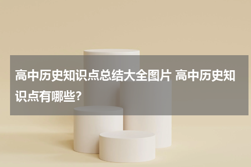 高中历史知识点总结大全图片 高中历史知识点有哪些？