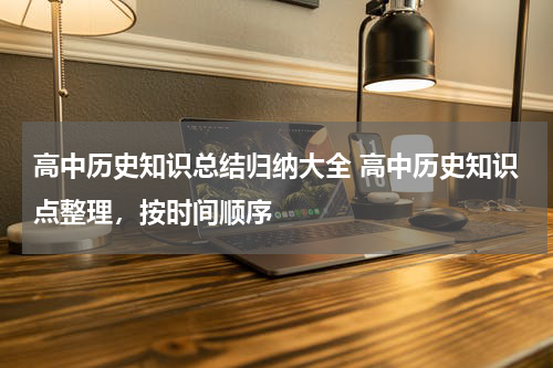 高中历史知识总结归纳大全 高中历史知识点整理，按时间顺序