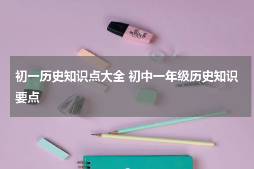 初一历史知识点大全 初中一年级历史知识要点