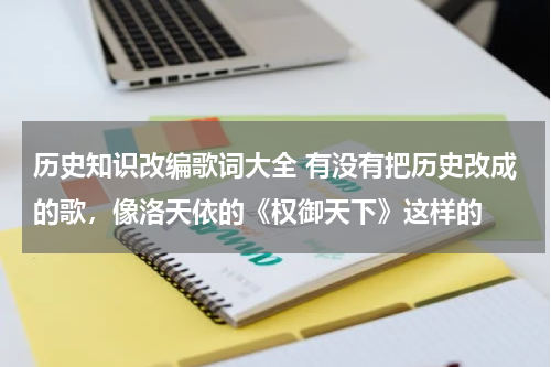 历史知识改编歌词大全 有没有把历史改成的歌，像洛天依的《权御天下》这样的