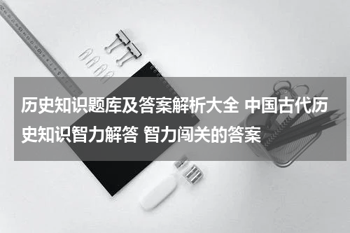 历史知识题库及答案解析大全 中国古代历史知识智力解答 智力闯关的答案