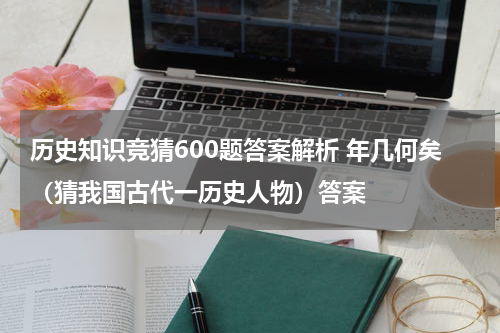 历史知识竞猜600题答案解析 年几何矣（猜我国古代一历史人物）答案