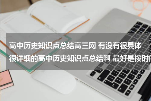 高中历史知识点总结高三网 有没有很具体很详细的高中历史知识点总结啊 最好是按时间顺序排下来的历史年事表