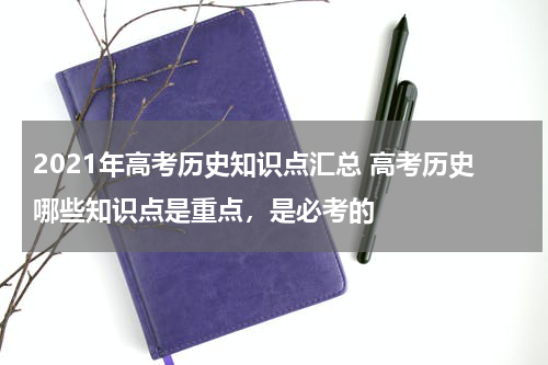 2021年高考历史知识点汇总 高考历史哪些知识点是重点，是必考的