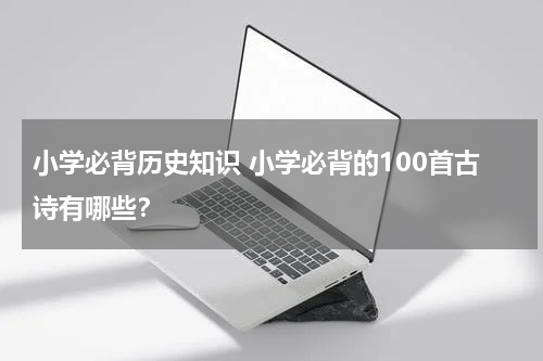 小学必背历史知识 小学必背的100首古诗有哪些？