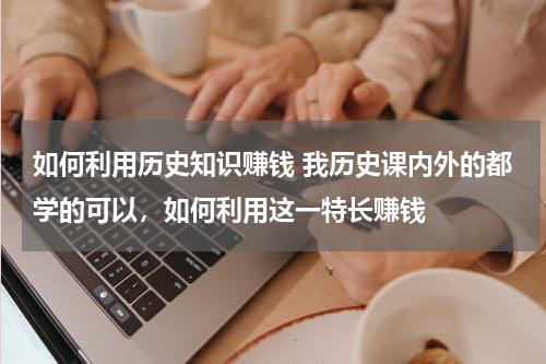 如何利用历史知识赚钱 我历史课内外的都学的可以，如何利用这一特长赚钱