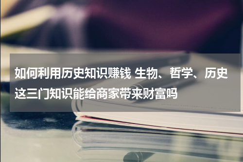 如何利用历史知识赚钱 生物、哲学、历史这三门知识能给商家带来财富吗