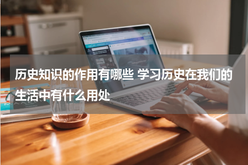 历史知识的作用有哪些 学习历史在我们的生活中有什么用处