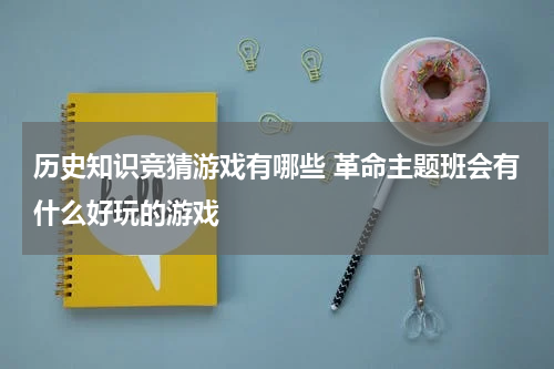 历史知识竞猜游戏有哪些 革命主题班会有什么好玩的游戏