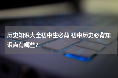 历史知识大全初中生必背 初中历史必背知识点有哪些？
