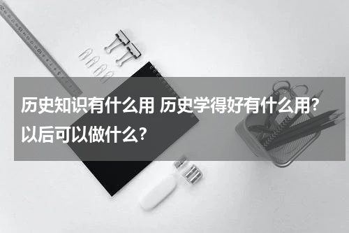 历史知识有什么用 历史学得好有什么用？以后可以做什么？