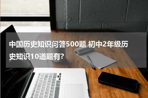 中国历史知识问答500题 初中2年级历史知识10道题有?