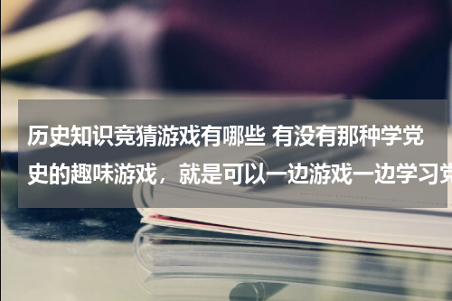 历史知识竞猜游戏有哪些 有没有那种学党史的趣味游戏，就是可以一边游戏一边学习党史知识的那种？