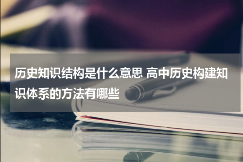 历史知识结构是什么意思 高中历史构建知识体系的方法有哪些