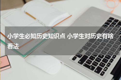 小学生必知历史知识点 小学生对历史有啥看法