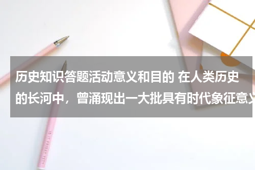 历史知识答题活动意义和目的 在人类历史的长河中，曾涌现出一大批具有时代象征意义的历史人物，在历史上留下了难以磨灭的印迹。请你参