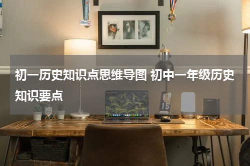 初一历史知识点思维导图 初中一年级历史知识要点
