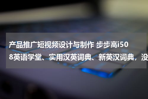 产品推广短视频设计与制作 步步高i508英语学堂、实用汉英词典、新英汉词典，没有了，哪里下载？步步高首页里没有呢