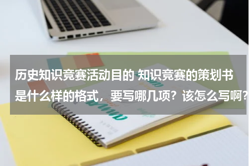 历史知识竞赛活动目的 知识竞赛的策划书是什么样的格式，要写哪几项？该怎么写啊？