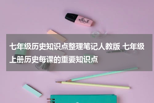 七年级历史知识点整理笔记人教版 七年级上册历史每课的重要知识点