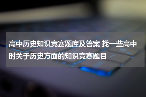 高中历史知识竞赛题库及答案 找一些高中时关于历史方面的知识竞赛题目