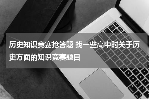历史知识竞赛抢答题 找一些高中时关于历史方面的知识竞赛题目
