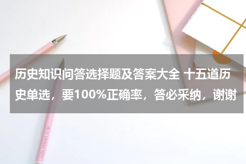 历史知识问答选择题及答案大全 十五道历史单选，要100%正确率，答必采纳，谢谢