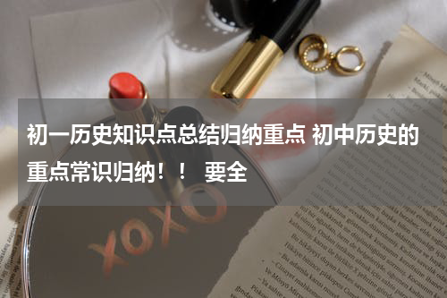 初一历史知识点总结归纳重点 初中历史的重点常识归纳！！ 要全