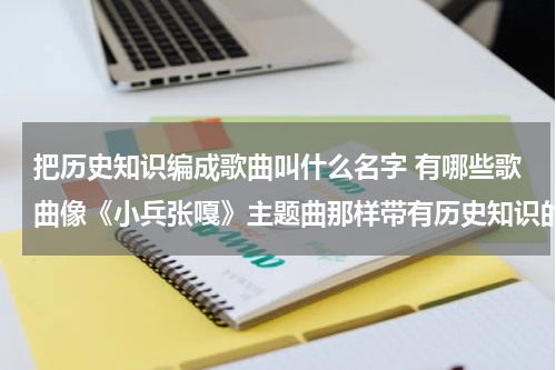 把历史知识编成歌曲叫什么名字 有哪些歌曲像《小兵张嘎》主题曲那样带有历史知识的