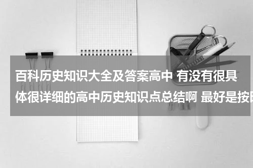 百科历史知识大全及答案高中 有没有很具体很详细的高中历史知识点总结啊 最好是按时间顺序排下来的历史年事表