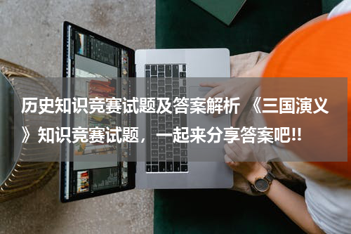 历史知识竞赛试题及答案解析 《三国演义》知识竞赛试题，一起来分享答案吧!!