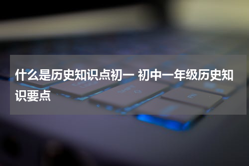 什么是历史知识点初一 初中一年级历史知识要点
