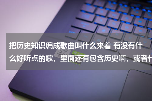 把历史知识编成歌曲叫什么来着 有没有什么好听点的歌，里面还有包含历史啊，或者什么知识的？