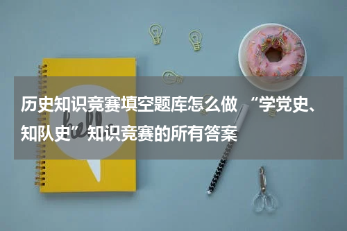 历史知识竞赛填空题库怎么做 “学党史、知队史”知识竞赛的所有答案