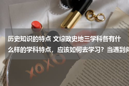 历史知识的特点 文综政史地三学科各有什么样的学科特点，应该如何去学习？当遇到问题时，我们以什么样的学科解题方式方法