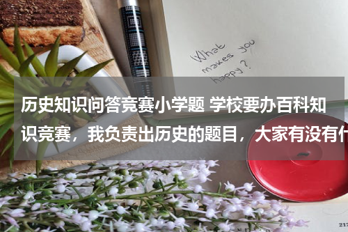 历史知识问答竞赛小学题 学校要办百科知识竞赛，我负责出历史的题目，大家有没有什么好题目供参考呢？