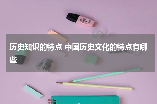 历史知识的特点 中国历史文化的特点有哪些