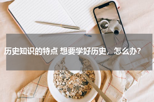 历史知识的特点 想要学好历史，怎么办？