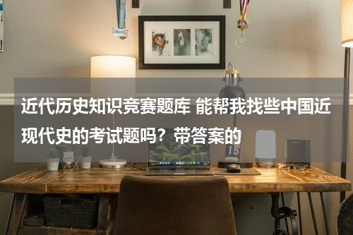 近代历史知识竞赛题库 能帮我找些中国近现代史的考试题吗？带答案的