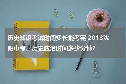 历史知识考试时间多长能考完 2013沈阳中考。历史政治时间多少分钟？