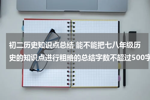 初二历史知识点总结 能不能把七八年级历史的知识点进行粗略的总结字数不超过500字