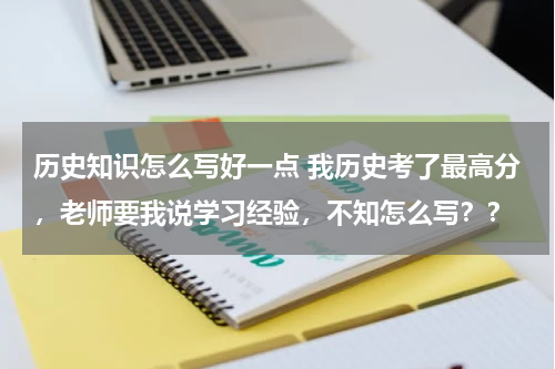 历史知识怎么写好一点 我历史考了最高分，老师要我说学习经验，不知怎么写？？