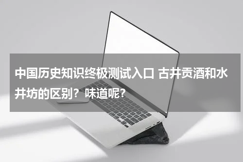 中国历史知识终极测试入口 古井贡酒和水井坊的区别？味道呢？