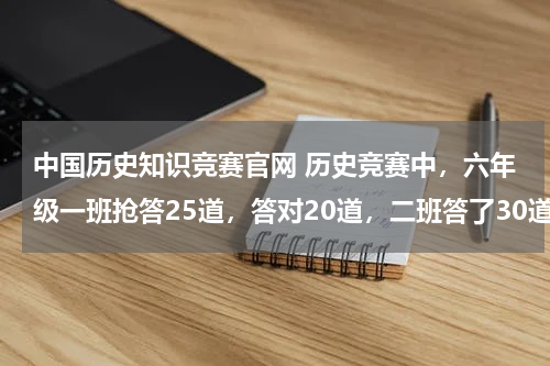 中国历史知识竞赛官网 历史竞赛中，六年级一班抢答25道，答对20道，二班答了30道，答错5道，哪个班抢到题后答题的正确率高一些。